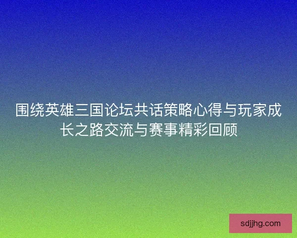 围绕英雄三国论坛共话策略心得与玩家成长之路交流与赛事精彩回顾