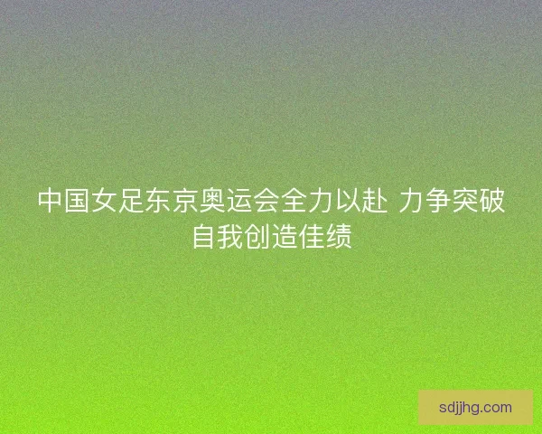 中国女足东京奥运会全力以赴 力争突破自我创造佳绩 中国女足东京奥运会全力以赴 力争突破自我创造佳绩