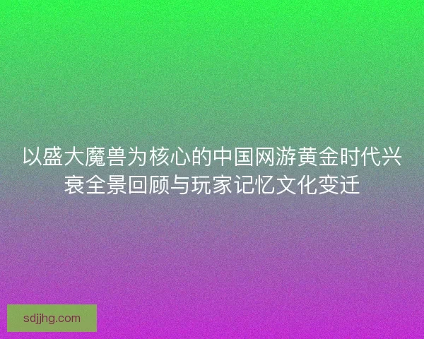 以盛大魔兽为核心的中国网游黄金时代兴衰全景回顾与玩家记忆文化变迁