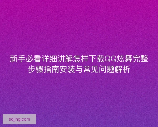 新手必看详细讲解怎样下载QQ炫舞完整步骤指南安装与常见问题解析