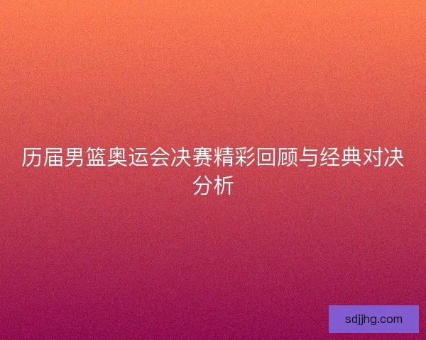 历届男篮奥运会决赛精彩回顾与经典对决分析