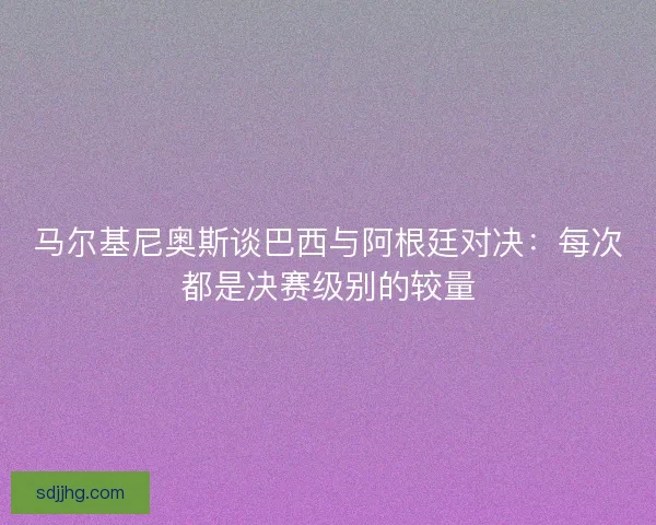 马尔基尼奥斯谈巴西与阿根廷对决：每次都是决赛级别的较量