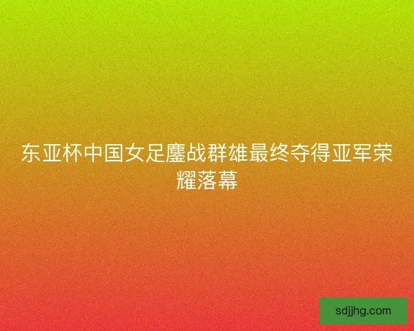 东亚杯中国女足鏖战群雄最终夺得亚军荣耀落幕