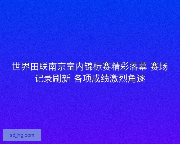 世界田联南京室内锦标赛精彩落幕 赛场记录刷新 各项成绩激烈角逐