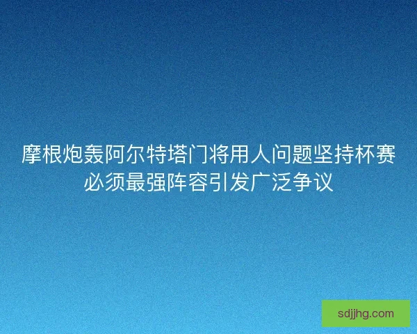 摩根炮轰阿尔特塔门将用人问题坚持杯赛必须最强阵容引发广泛争议
