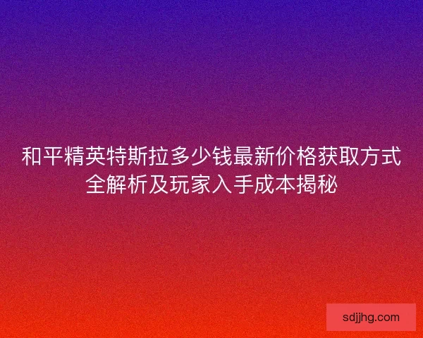 和平精英特斯拉多少钱最新价格获取方式全解析及玩家入手成本揭秘