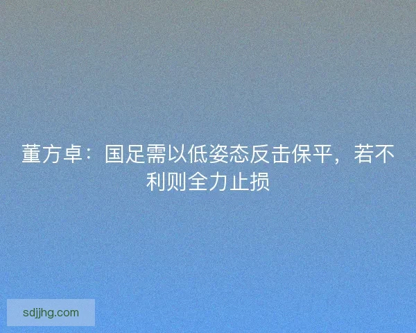 董方卓：国足需以低姿态反击保平，若不利则全力止损