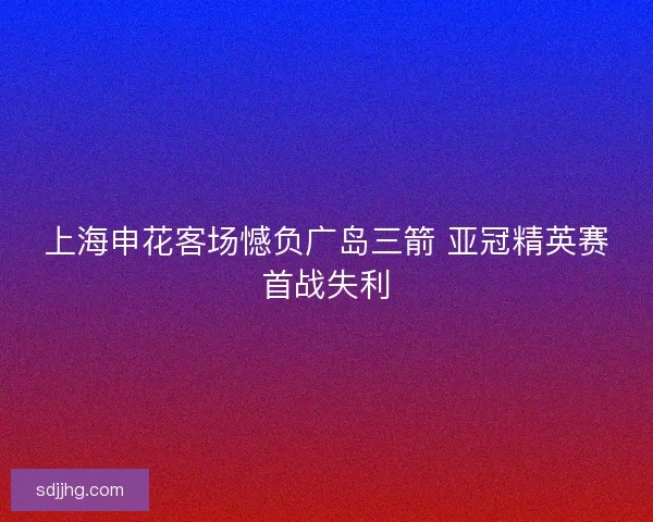 上海申花客场憾负广岛三箭 亚冠精英赛首战失利 上海申花客场憾负广岛三箭 亚冠精英赛首战失利