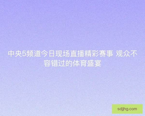 中央5频道今日现场直播精彩赛事 观众不容错过的体育盛宴