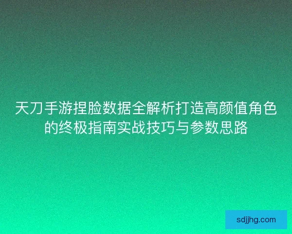 天刀手游捏脸数据全解析打造高颜值角色的终极指南实战技巧与参数思路 天刀手游捏脸数据全解析打造高颜值角色的终极指南实战技巧与参数思路