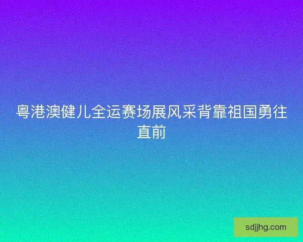 粤港澳健儿全运赛场展风采背靠祖国勇往直前