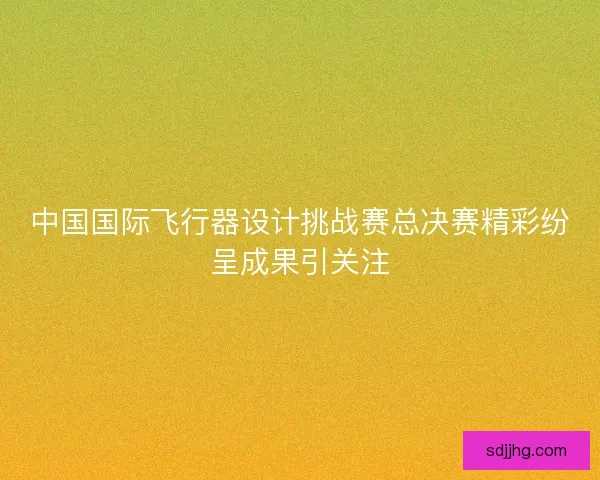 中国国际飞行器设计挑战赛总决赛精彩纷呈成果引关注