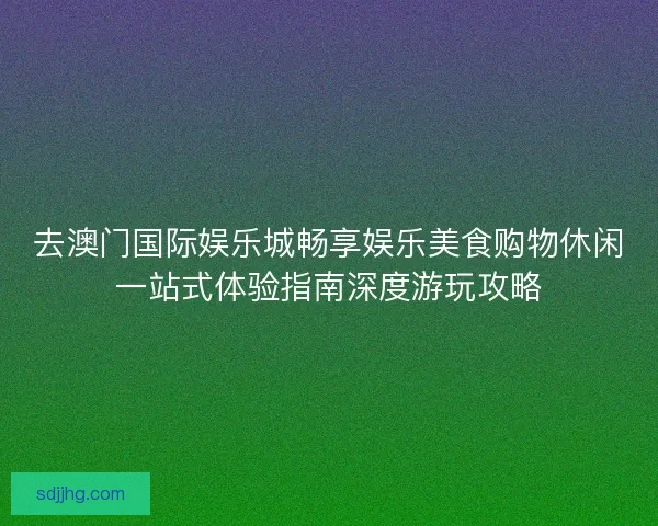 去澳门国际娱乐城畅享娱乐美食购物休闲一站式体验指南深度游玩攻略 去澳门国际娱乐城畅享娱乐美食购物休闲一站式体验指南深度游玩攻略