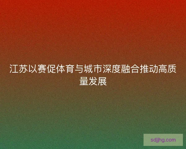 江苏以赛促体育与城市深度融合推动高质量发展