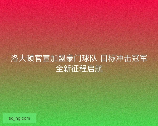 洛夫顿官宣加盟豪门球队 目标冲击冠军全新征程启航 洛夫顿官宣加盟豪门球队 目标冲击冠军全新征程启航