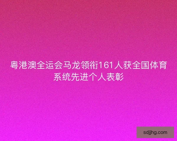 粤港澳全运会马龙领衔161人获全国体育系统先进个人表彰 粤港澳全运会马龙领衔161人获全国体育系统先进个人表彰