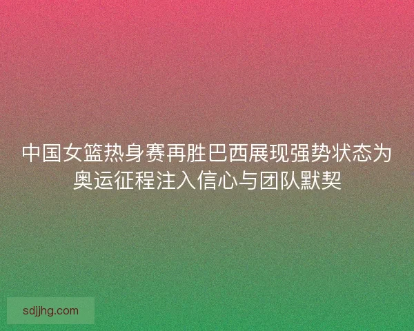 中国女篮热身赛再胜巴西展现强势状态为奥运征程注入信心与团队默契 中国女篮热身赛再胜巴西展现强势状态为奥运征程注入信心与团队默契