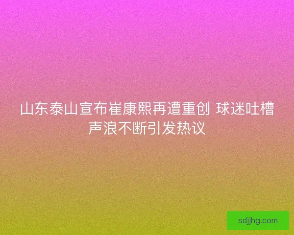 山东泰山宣布崔康熙再遭重创 球迷吐槽声浪不断引发热议