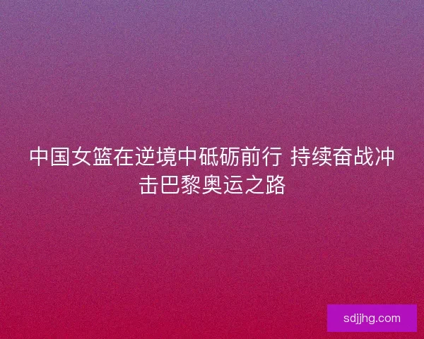 中国女篮在逆境中砥砺前行 持续奋战冲击巴黎奥运之路 中国女篮在逆境中砥砺前行 持续奋战冲击巴黎奥运之路