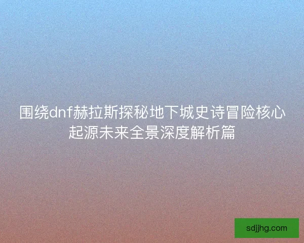 围绕dnf赫拉斯探秘地下城史诗冒险核心起源未来全景深度解析篇 围绕dnf赫拉斯探秘地下城史诗冒险核心起源未来全景深度解析篇