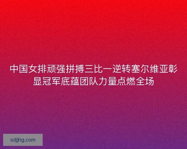 中国女排顽强拼搏三比一逆转塞尔维亚彰显冠军底蕴团队力量点燃全场 中国女排顽强拼搏三比一逆转塞尔维亚彰显冠军底蕴团队力量点燃全场