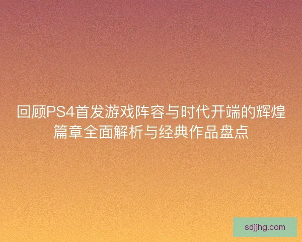 回顾PS4首发游戏阵容与时代开端的辉煌篇章全面解析与经典作品盘点 回顾PS4首发游戏阵容与时代开端的辉煌篇章全面解析与经典作品盘点