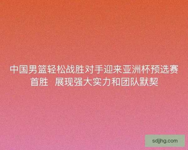 中国男篮轻松战胜对手迎来亚洲杯预选赛首胜  展现强大实力和团队默契