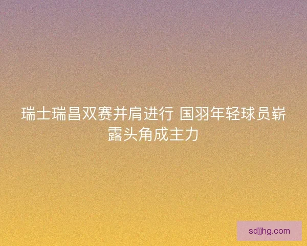 瑞士瑞昌双赛并肩进行 国羽年轻球员崭露头角成主力 瑞士瑞昌双赛并肩进行 国羽年轻球员崭露头角成主力