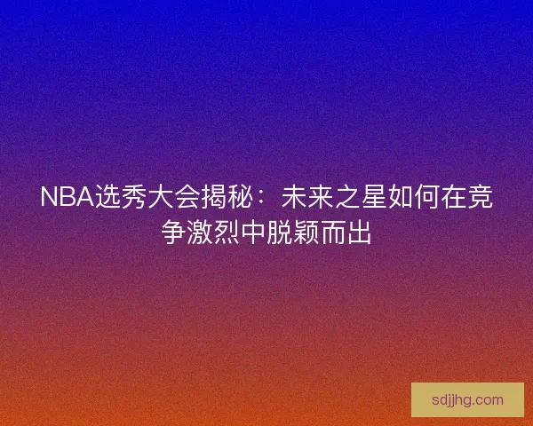 NBA选秀大会揭秘:未来之星如何在竞争激烈中脱颖而出 NBA选秀大会揭秘:未来之星如何在竞争激烈中脱颖而出
