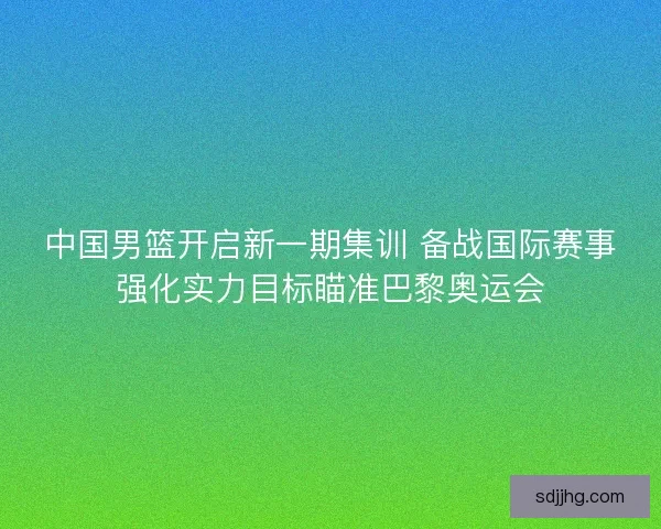 中国男篮开启新一期集训 备战国际赛事强化实力目标瞄准巴黎奥运会 中国男篮开启新一期集训 备战国际赛事强化实力目标瞄准巴黎奥运会